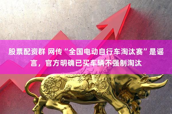 股票配资群 网传“全国电动自行车淘汰赛”是谣言，官方明确已买车辆不强制淘汰