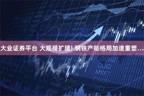 大业证券平台 大规模扩建! 钢铁产能格局加速重塑…