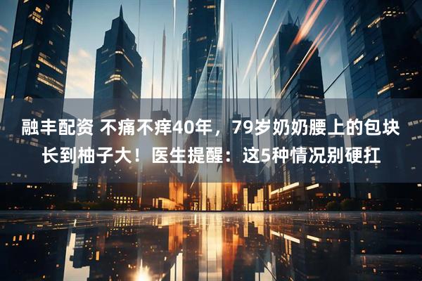 融丰配资 不痛不痒40年，79岁奶奶腰上的包块长到柚子大！医生提醒：这5种情况别硬扛