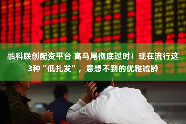 融科联创配资平台 高马尾彻底过时！现在流行这3种“低扎发”，意想不到的优雅减龄
