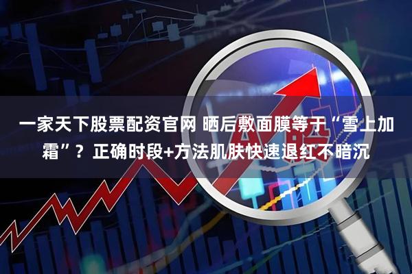 一家天下股票配资官网 晒后敷面膜等于“雪上加霜”？正确时段+方法肌肤快速退红不暗沉