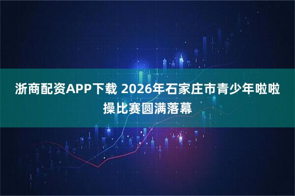 浙商配资APP下载 2026年石家庄市青少年啦啦操比赛圆满落幕