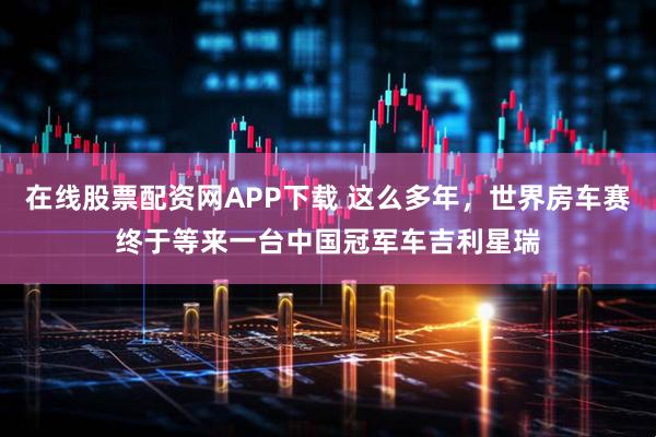 在线股票配资网APP下载 这么多年，世界房车赛终于等来一台中国冠军车吉利星瑞