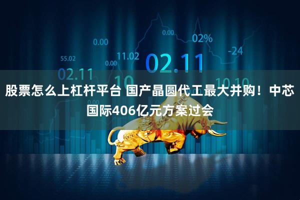 股票怎么上杠杆平台 国产晶圆代工最大并购！中芯国际406亿元方案过会