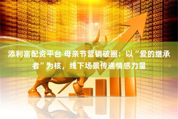 添利富配资平台 母亲节营销破圈：以“爱的继承者”为核，线下场景传递情感力量
