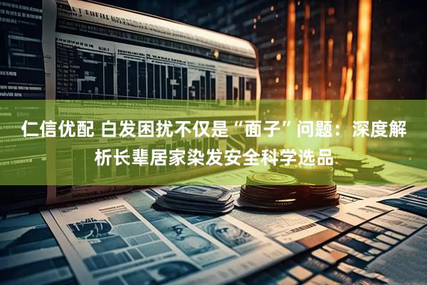 仁信优配 白发困扰不仅是“面子”问题：深度解析长辈居家染发安全科学选品