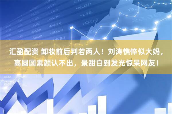 汇盈配资 卸妆前后判若两人！刘涛憔悴似大妈，高圆圆素颜认不出，景甜白到发光惊呆网友！