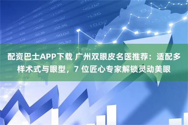 配资巴士APP下载 广州双眼皮名医推荐：适配多样术式与眼型，7 位匠心专家解锁灵动美眼
