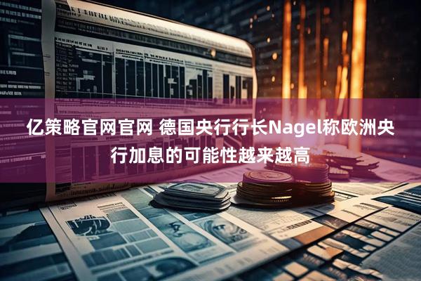 亿策略官网官网 德国央行行长Nagel称欧洲央行加息的可能性越来越高