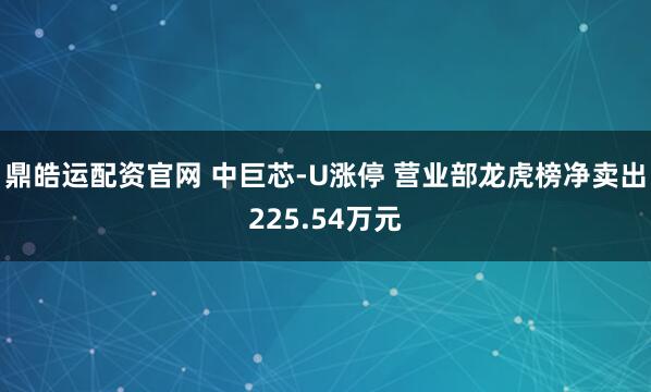 鼎皓运配资官网 中巨芯-U涨停 营业部龙虎榜净卖出225.54万元