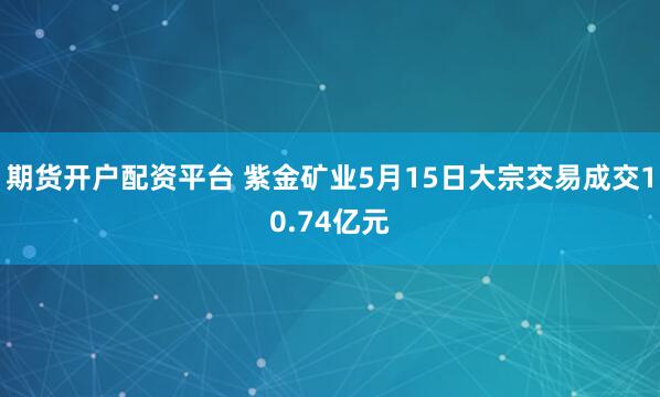期货开户配资平台 紫金矿业5月15日大宗交易成交10.74亿元
