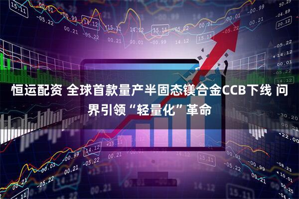 恒运配资 全球首款量产半固态镁合金CCB下线 问界引领“轻量化”革命