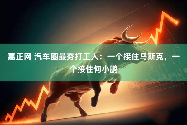 嘉正网 汽车圈最夯打工人：一个接住马斯克，一个接住何小鹏