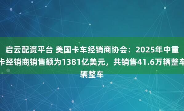 启云配资平台 美国卡车经销商协会：2025年中重卡经销商销售额为1381亿美元，共销售41.6万辆整车