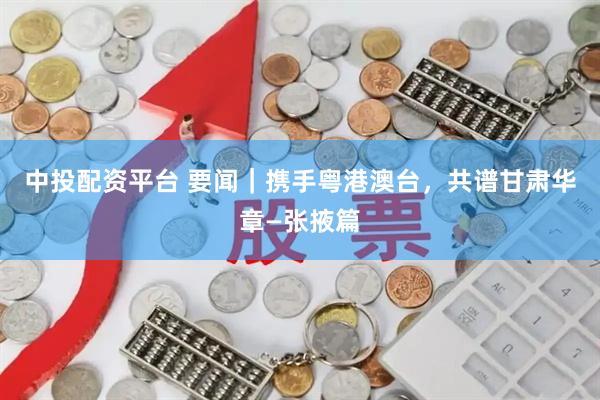 中投配资平台 要闻｜携手粤港澳台，共谱甘肃华章—张掖篇